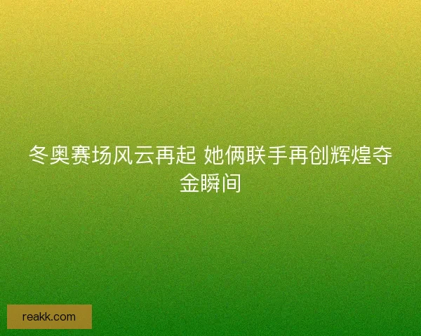 冬奥赛场风云再起 她俩联手再创辉煌夺金瞬间
