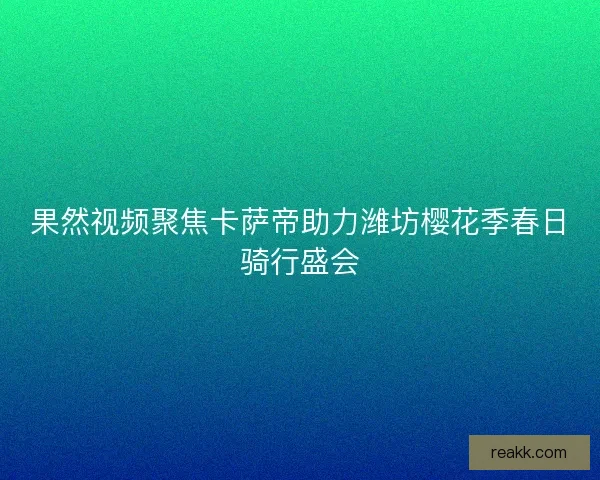 果然视频聚焦卡萨帝助力潍坊樱花季春日骑行盛会