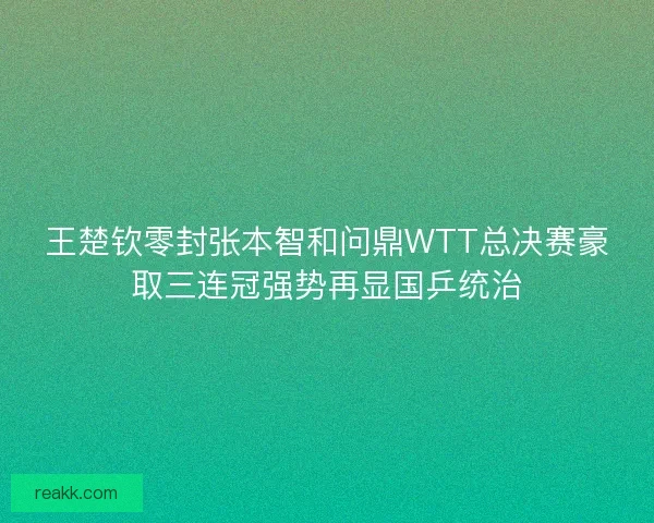 王楚钦零封张本智和问鼎WTT总决赛豪取三连冠强势再显国乒统治