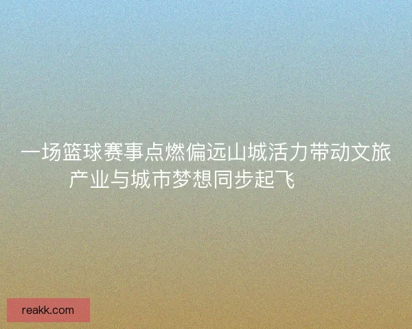 一场篮球赛事点燃偏远山城活力带动文旅产业与城市梦想同步起飞 🏀🌄