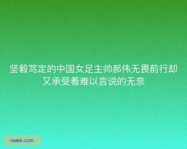 坚毅笃定的中国女足主帅郝伟无畏前行却又承受着难以言说的无奈