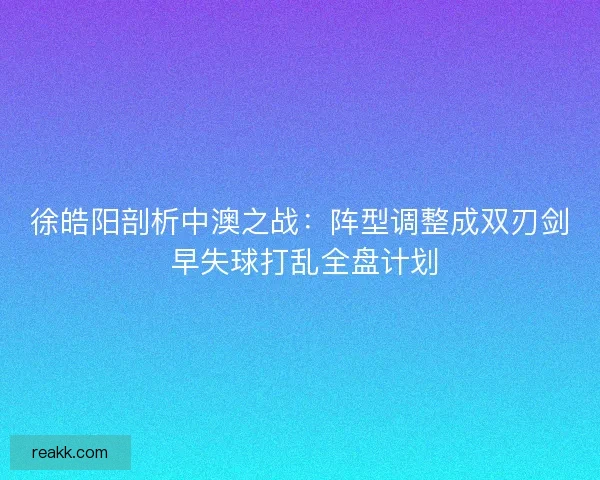 徐皓阳剖析中澳之战：阵型调整成双刃剑 早失球打乱全盘计划