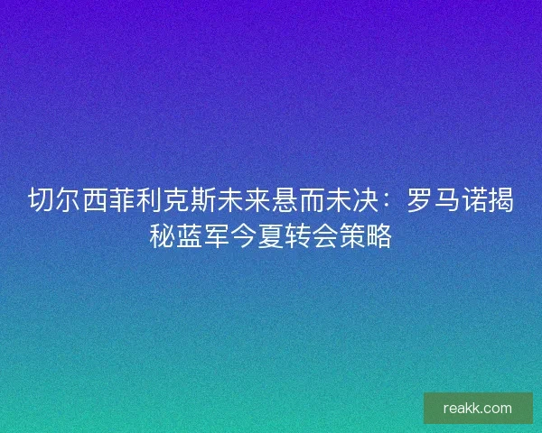 切尔西菲利克斯未来悬而未决：罗马诺揭秘蓝军今夏转会策略