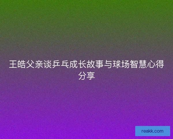 王皓父亲谈乒乓成长故事与球场智慧心得分享