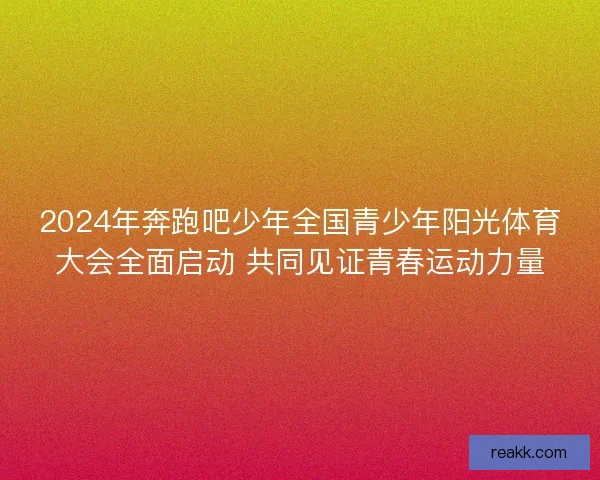 2024年奔跑吧少年全国青少年阳光体育大会全面启动 共同见证青春运动力量