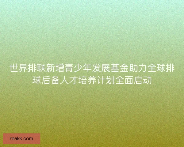 世界排联新增青少年发展基金助力全球排球后备人才培养计划全面启动 世界排联新增青少年发展基金助力全球排球后备人才培养计划全面启动