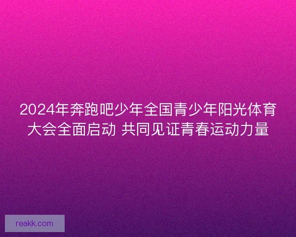 2024年奔跑吧少年全国青少年阳光体育大会全面启动 共同见证青春运动力量