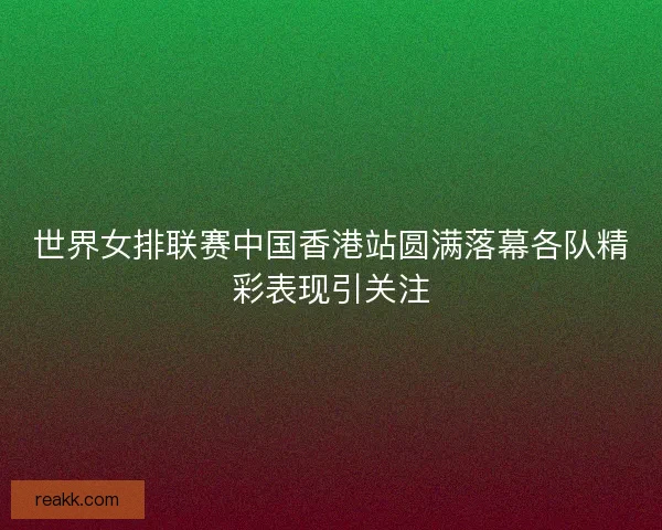世界女排联赛中国香港站圆满落幕各队精彩表现引关注