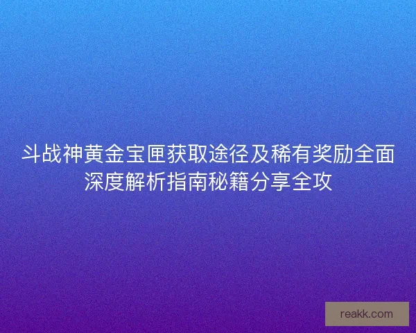 斗战神黄金宝匣获取途径及稀有奖励全面深度解析指南秘籍分享全攻