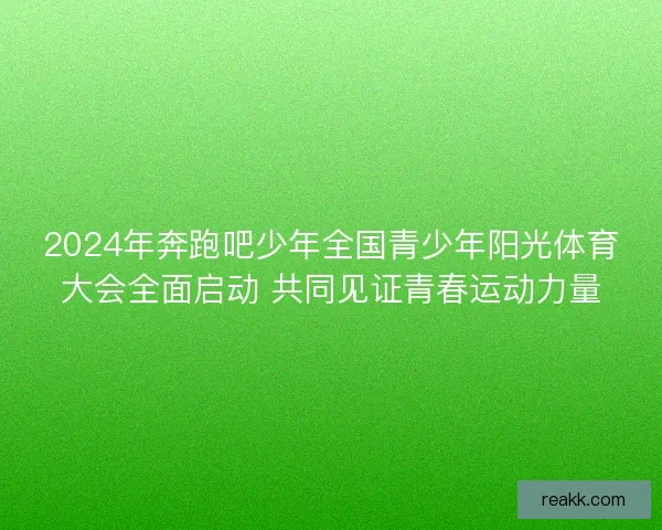 2024年奔跑吧少年全国青少年阳光体育大会全面启动 共同见证青春运动力量