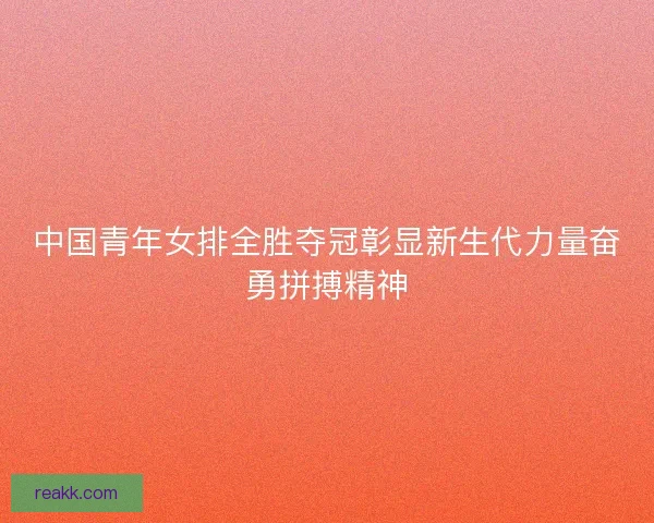 中国青年女排全胜夺冠彰显新生代力量奋勇拼搏精神