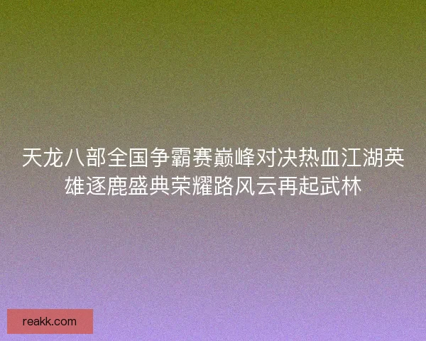 天龙八部全国争霸赛巅峰对决热血江湖英雄逐鹿盛典荣耀路风云再起武林