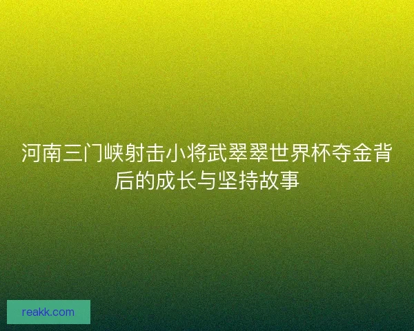 河南三门峡射击小将武翠翠世界杯夺金背后的成长与坚持故事