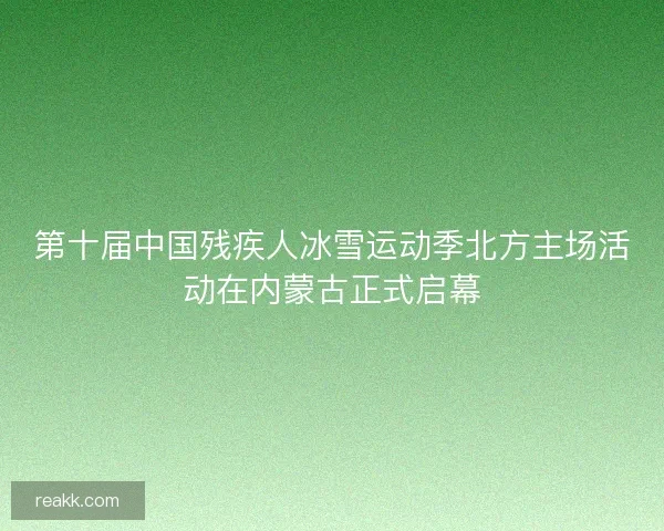 第十届中国残疾人冰雪运动季北方主场活动在内蒙古正式启幕